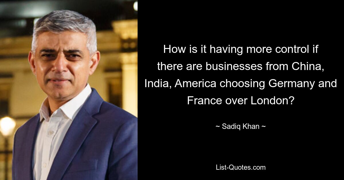 How is it having more control if there are businesses from China, India, America choosing Germany and France over London? — © Sadiq Khan