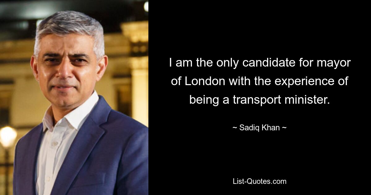 I am the only candidate for mayor of London with the experience of being a transport minister. — © Sadiq Khan