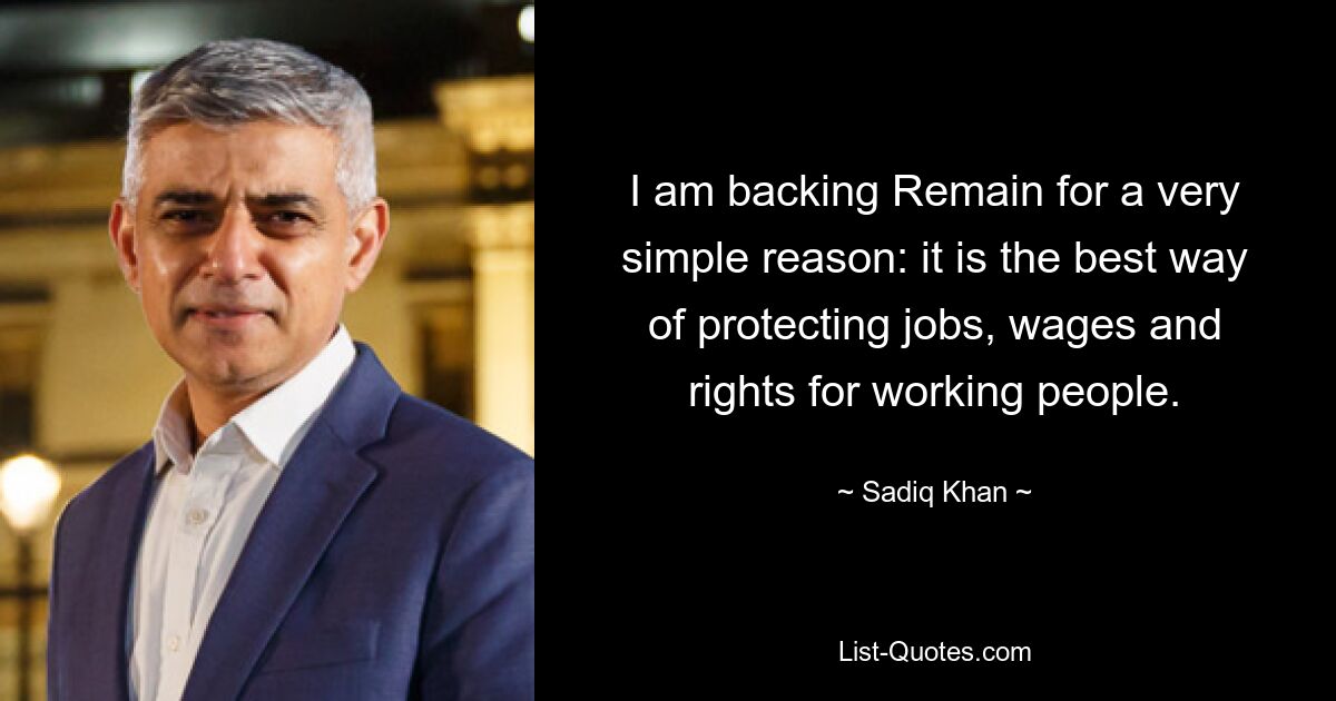 I am backing Remain for a very simple reason: it is the best way of protecting jobs, wages and rights for working people. — © Sadiq Khan