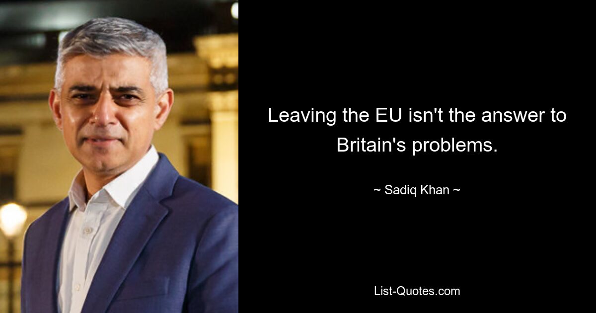 Leaving the EU isn't the answer to Britain's problems. — © Sadiq Khan