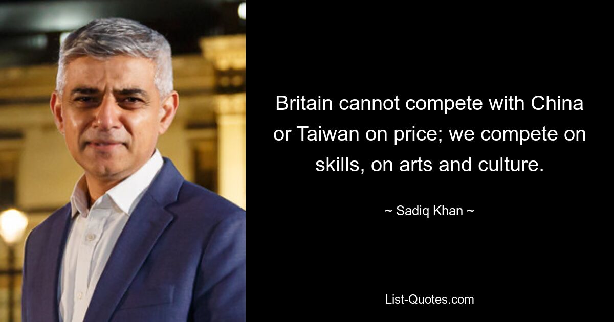 Britain cannot compete with China or Taiwan on price; we compete on skills, on arts and culture. — © Sadiq Khan