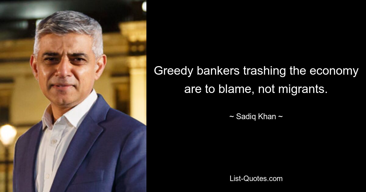 Greedy bankers trashing the economy are to blame, not migrants. — © Sadiq Khan