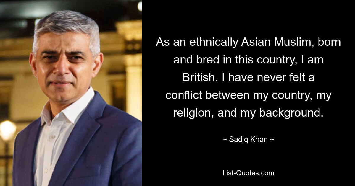 As an ethnically Asian Muslim, born and bred in this country, I am British. I have never felt a conflict between my country, my religion, and my background. — © Sadiq Khan