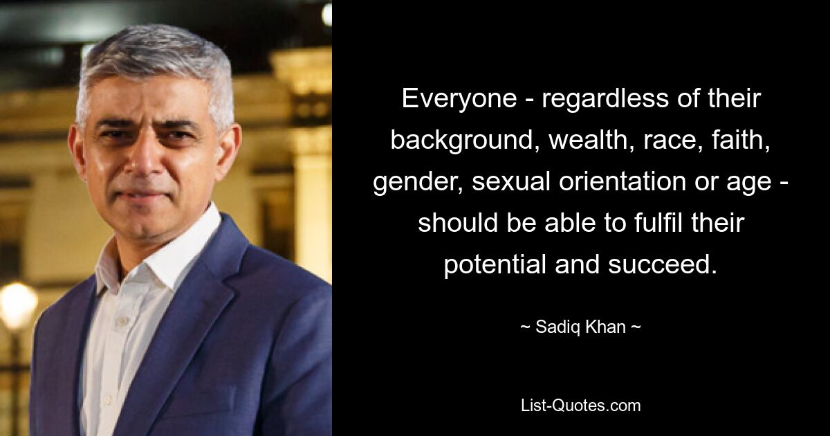 Everyone - regardless of their background, wealth, race, faith, gender, sexual orientation or age - should be able to fulfil their potential and succeed. — © Sadiq Khan