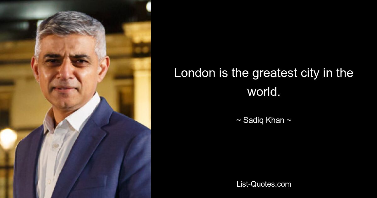 London is the greatest city in the world. — © Sadiq Khan