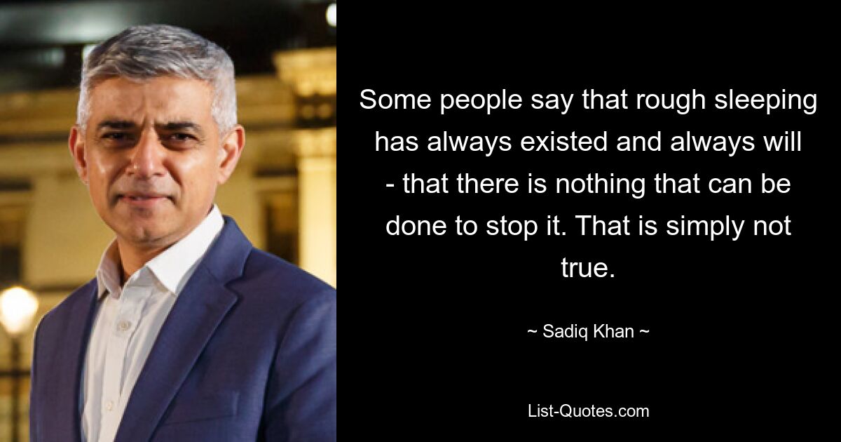 Some people say that rough sleeping has always existed and always will - that there is nothing that can be done to stop it. That is simply not true. — © Sadiq Khan