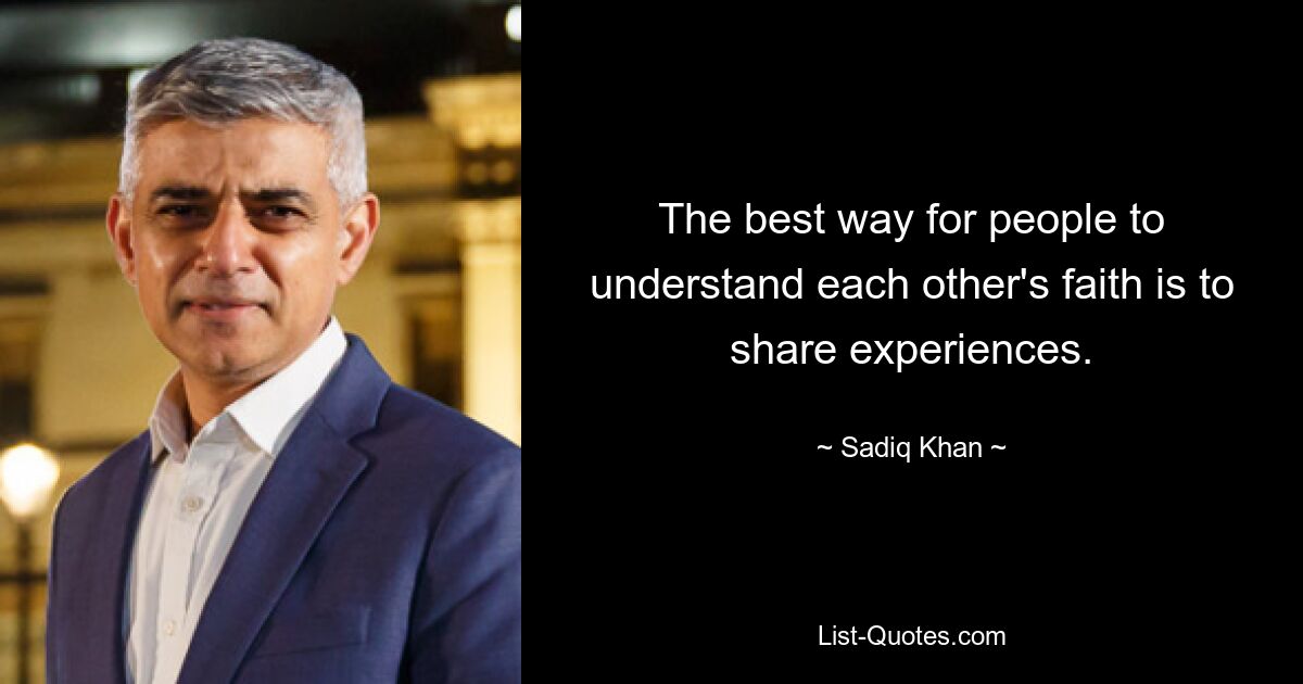 The best way for people to understand each other's faith is to share experiences. — © Sadiq Khan