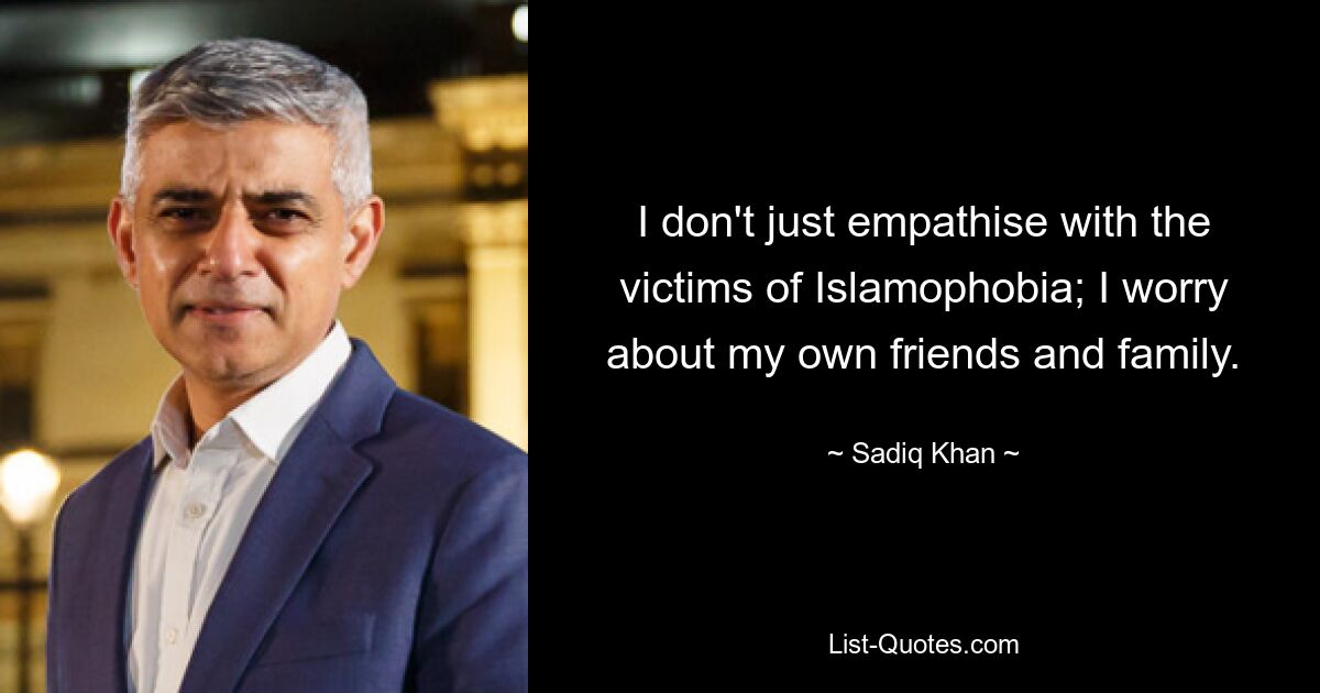 I don't just empathise with the victims of Islamophobia; I worry about my own friends and family. — © Sadiq Khan