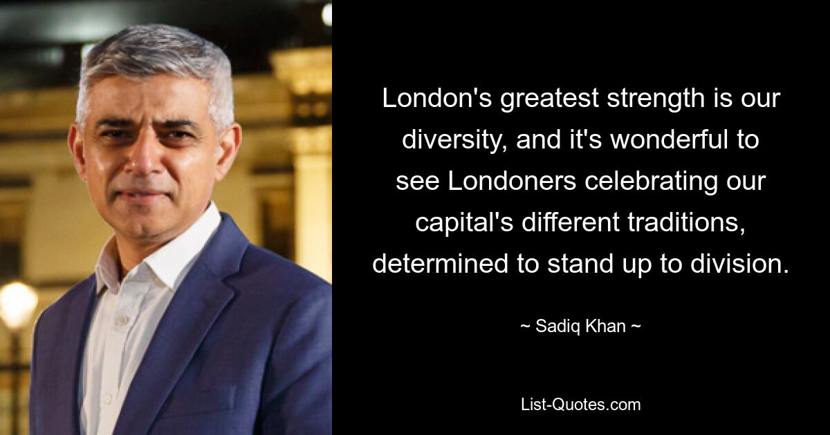 London's greatest strength is our diversity, and it's wonderful to see Londoners celebrating our capital's different traditions, determined to stand up to division. — © Sadiq Khan