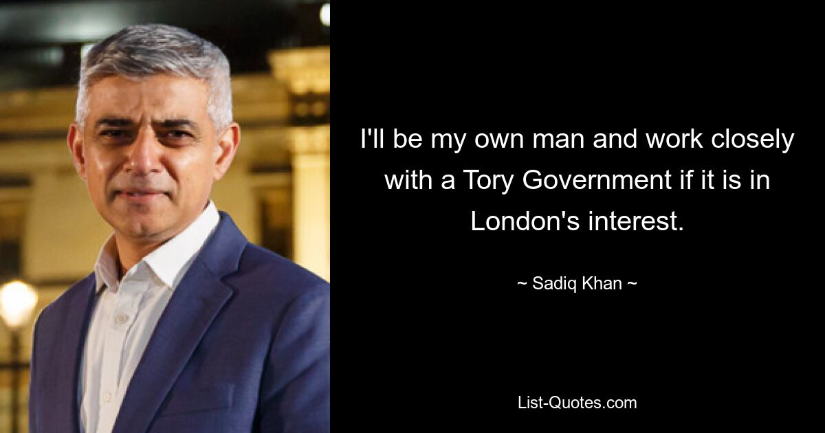 I'll be my own man and work closely with a Tory Government if it is in London's interest. — © Sadiq Khan