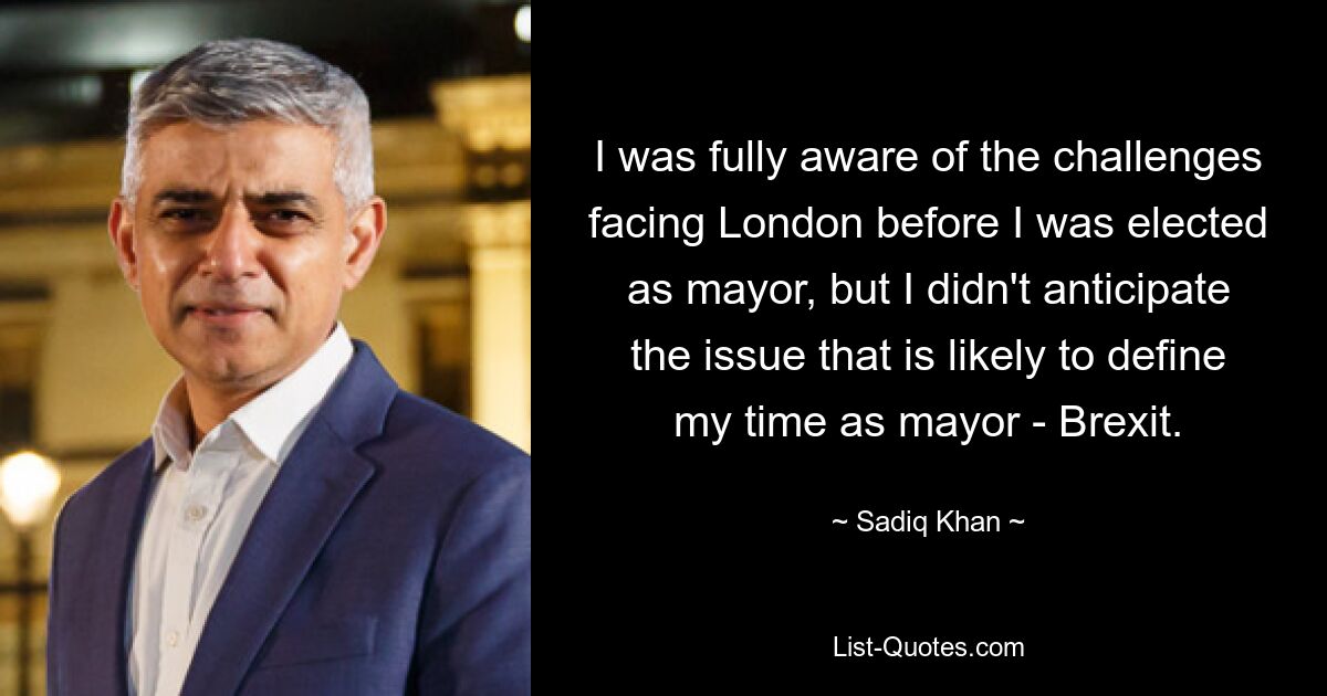 I was fully aware of the challenges facing London before I was elected as mayor, but I didn't anticipate the issue that is likely to define my time as mayor - Brexit. — © Sadiq Khan