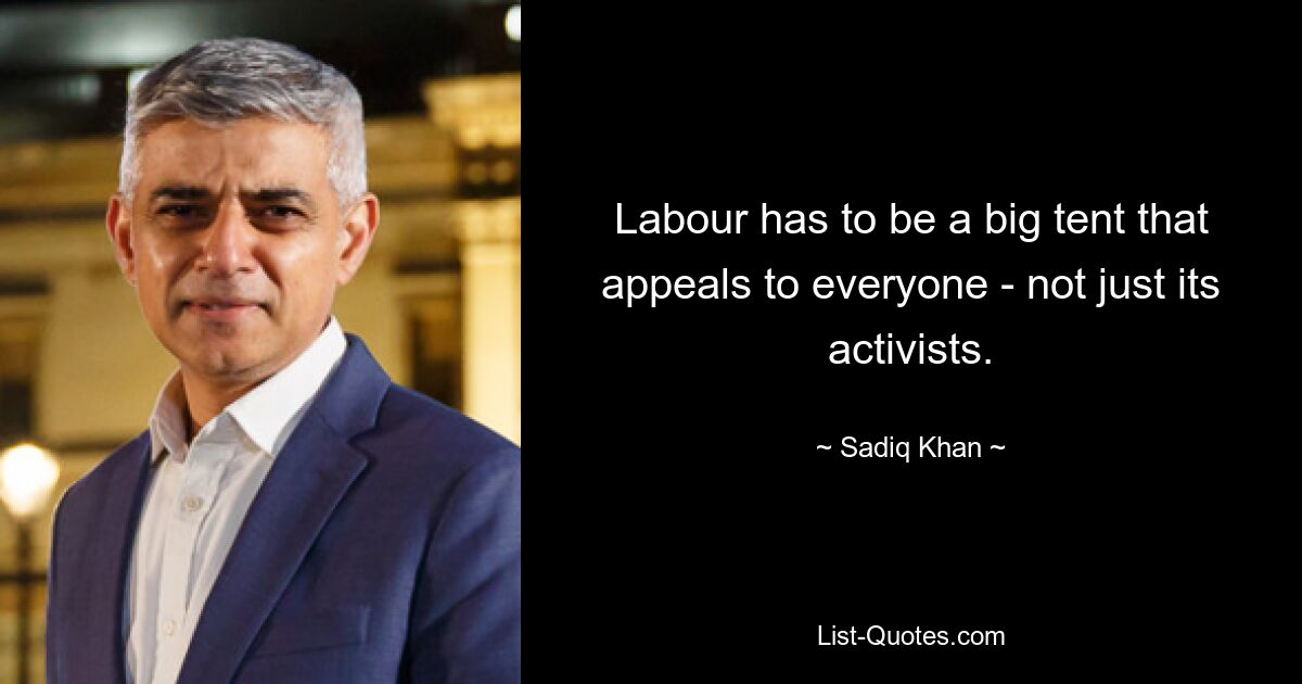 Labour has to be a big tent that appeals to everyone - not just its activists. — © Sadiq Khan