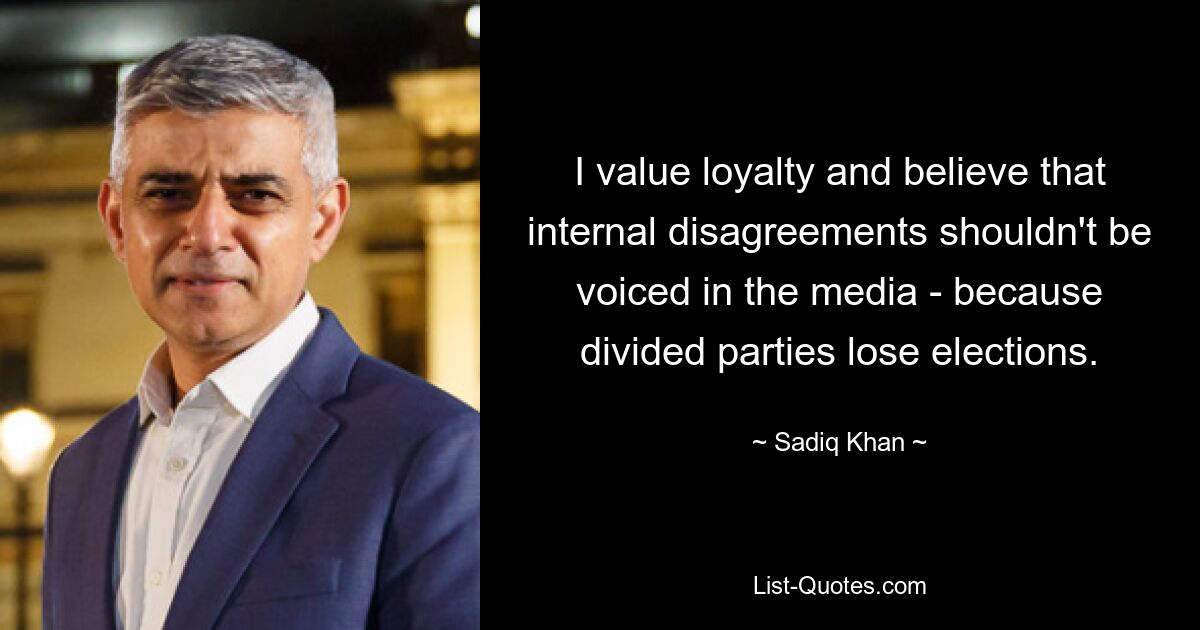 I value loyalty and believe that internal disagreements shouldn't be voiced in the media - because divided parties lose elections. — © Sadiq Khan