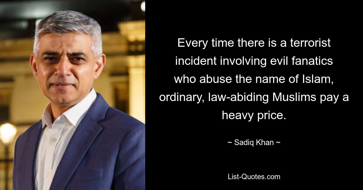 Every time there is a terrorist incident involving evil fanatics who abuse the name of Islam, ordinary, law-abiding Muslims pay a heavy price. — © Sadiq Khan