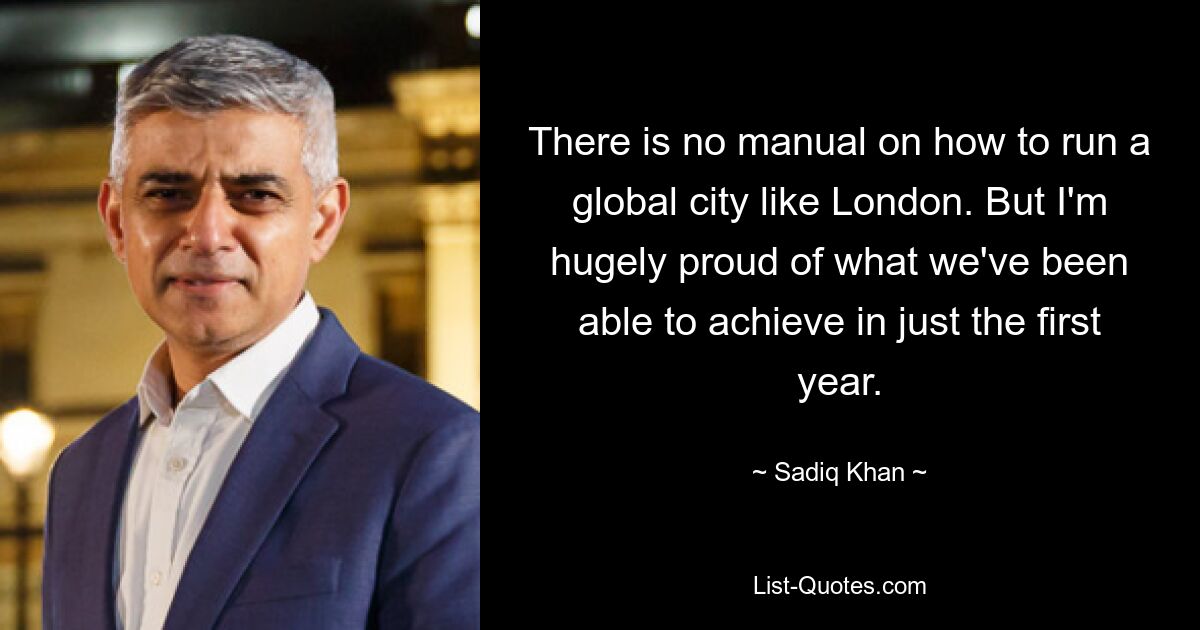 There is no manual on how to run a global city like London. But I'm hugely proud of what we've been able to achieve in just the first year. — © Sadiq Khan