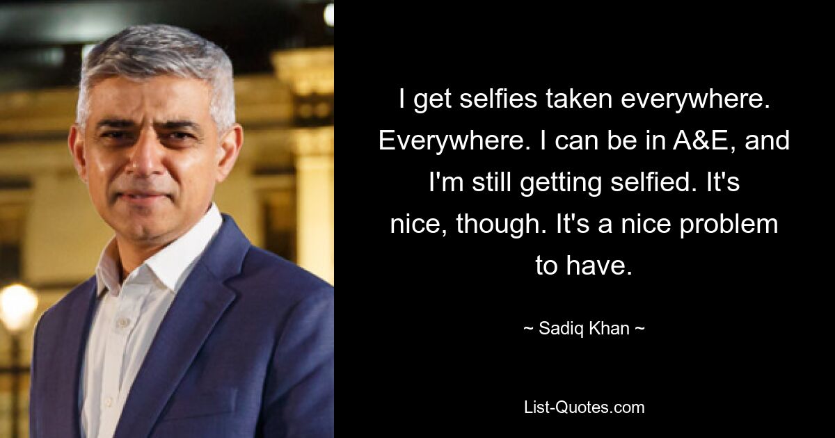 I get selfies taken everywhere. Everywhere. I can be in A&E, and I'm still getting selfied. It's nice, though. It's a nice problem to have. — © Sadiq Khan