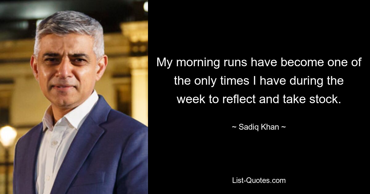 My morning runs have become one of the only times I have during the week to reflect and take stock. — © Sadiq Khan