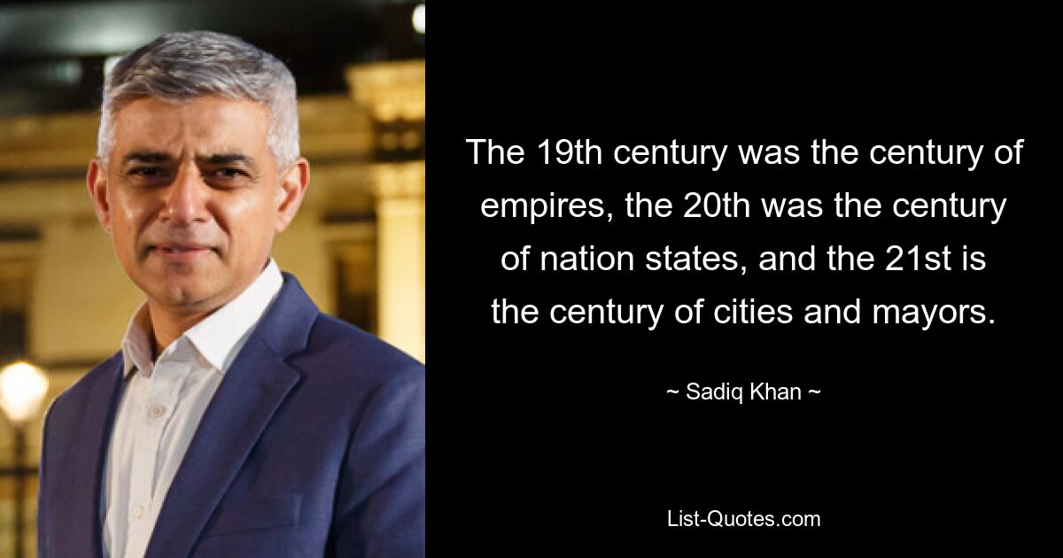 The 19th century was the century of empires, the 20th was the century of nation states, and the 21st is the century of cities and mayors. — © Sadiq Khan