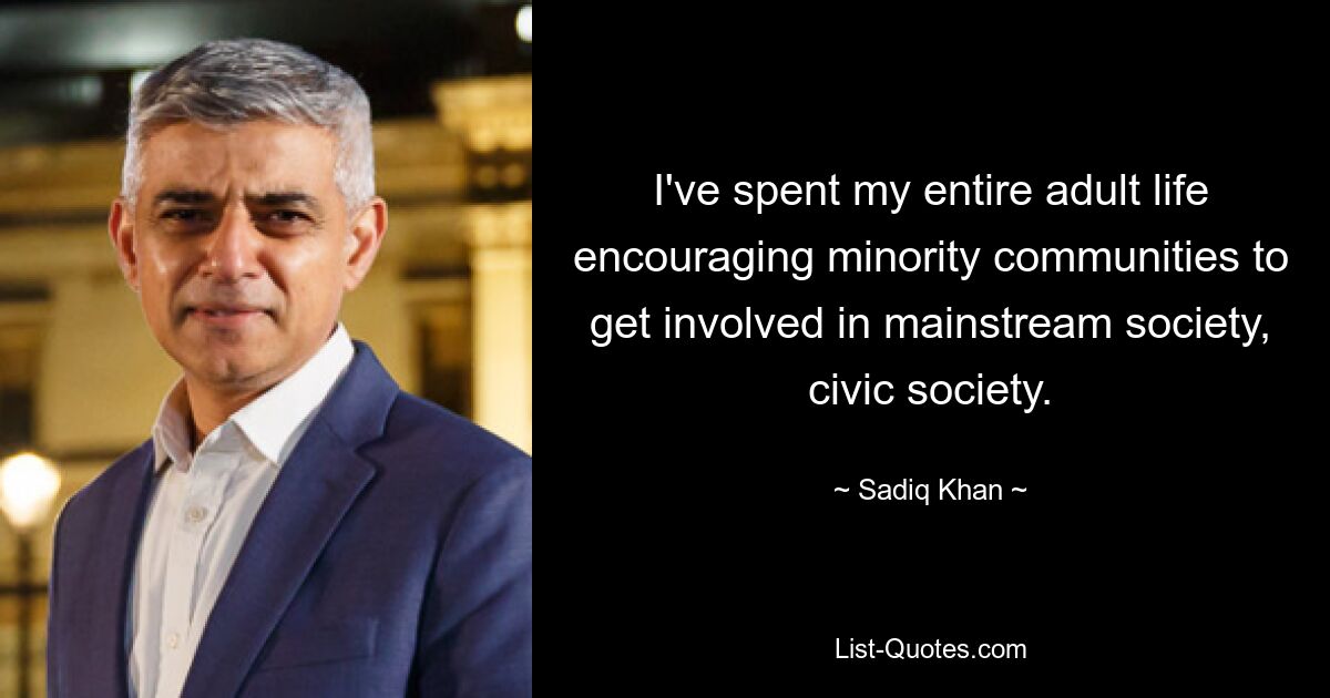 I've spent my entire adult life encouraging minority communities to get involved in mainstream society, civic society. — © Sadiq Khan