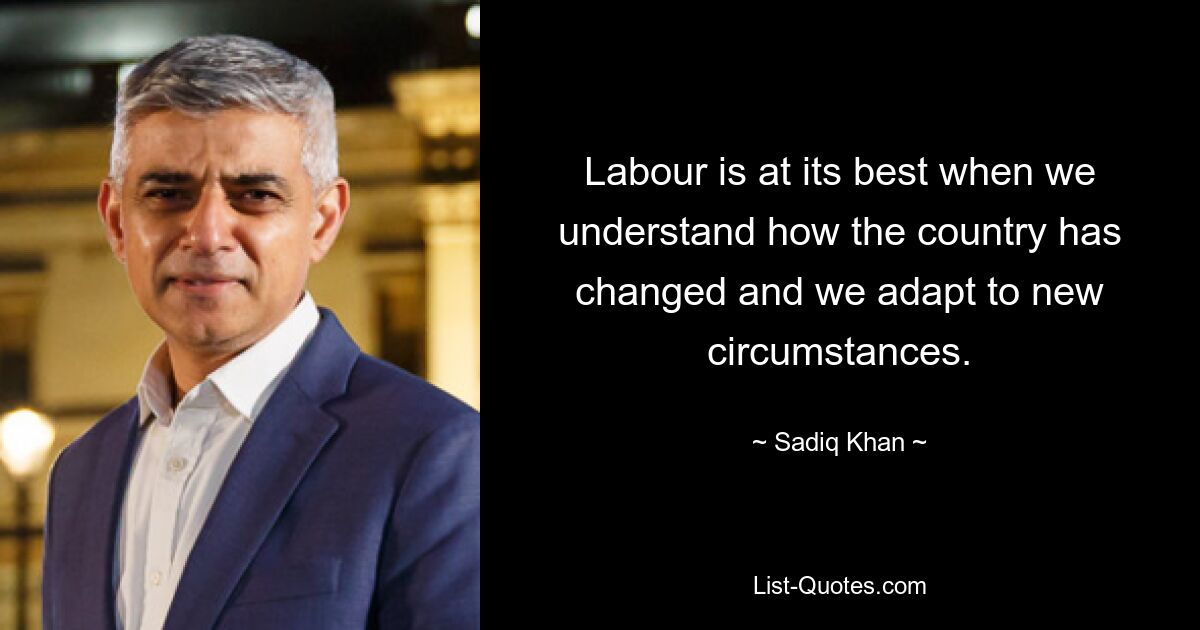 Labour is at its best when we understand how the country has changed and we adapt to new circumstances. — © Sadiq Khan