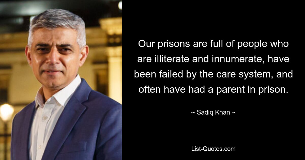 Our prisons are full of people who are illiterate and innumerate, have been failed by the care system, and often have had a parent in prison. — © Sadiq Khan