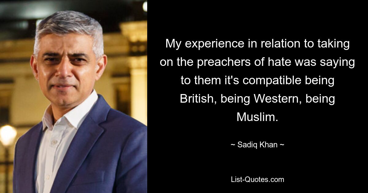 My experience in relation to taking on the preachers of hate was saying to them it's compatible being British, being Western, being Muslim. — © Sadiq Khan