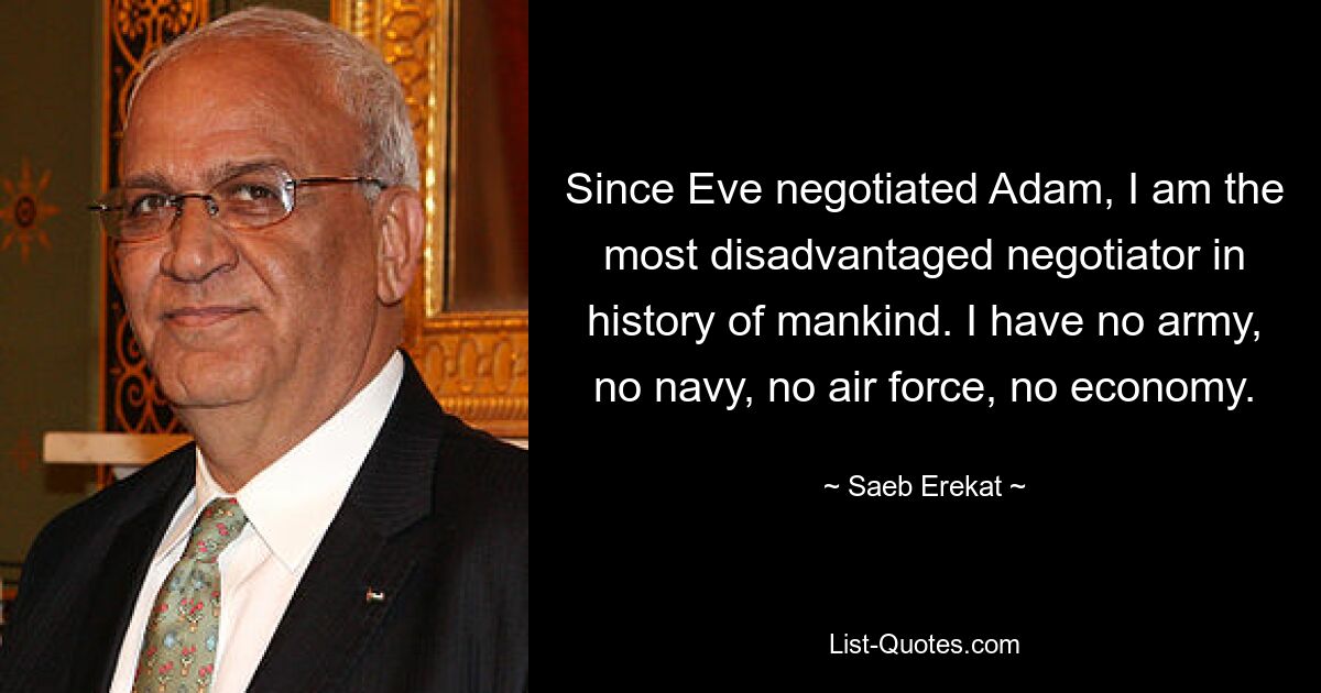 Seit Eva über Adam verhandelt hat, bin ich der am meisten benachteiligte Verhandlungsführer in der Geschichte der Menschheit. Ich habe keine Armee, keine Marine, keine Luftwaffe, keine Wirtschaft. — © Saeb Erekat 