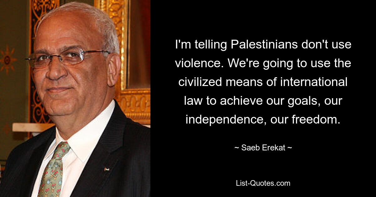 I'm telling Palestinians don't use violence. We're going to use the civilized means of international law to achieve our goals, our independence, our freedom. — © Saeb Erekat