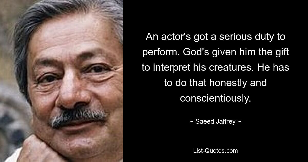 An actor's got a serious duty to perform. God's given him the gift to interpret his creatures. He has to do that honestly and conscientiously. — © Saeed Jaffrey