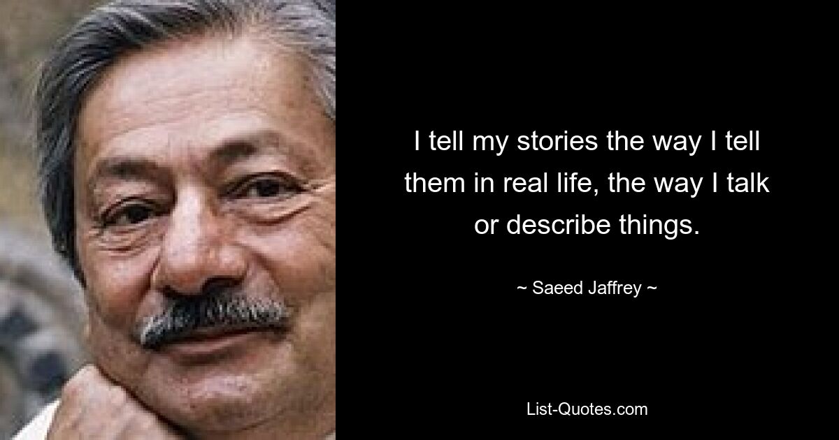 I tell my stories the way I tell them in real life, the way I talk or describe things. — © Saeed Jaffrey