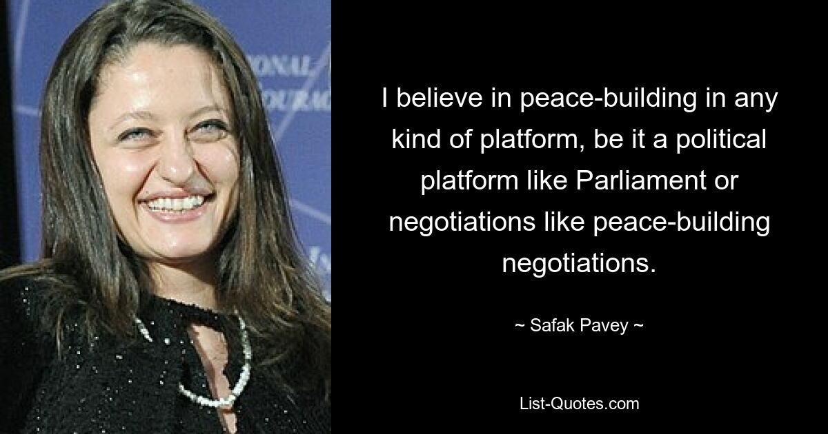 I believe in peace-building in any kind of platform, be it a political platform like Parliament or negotiations like peace-building negotiations. — © Safak Pavey