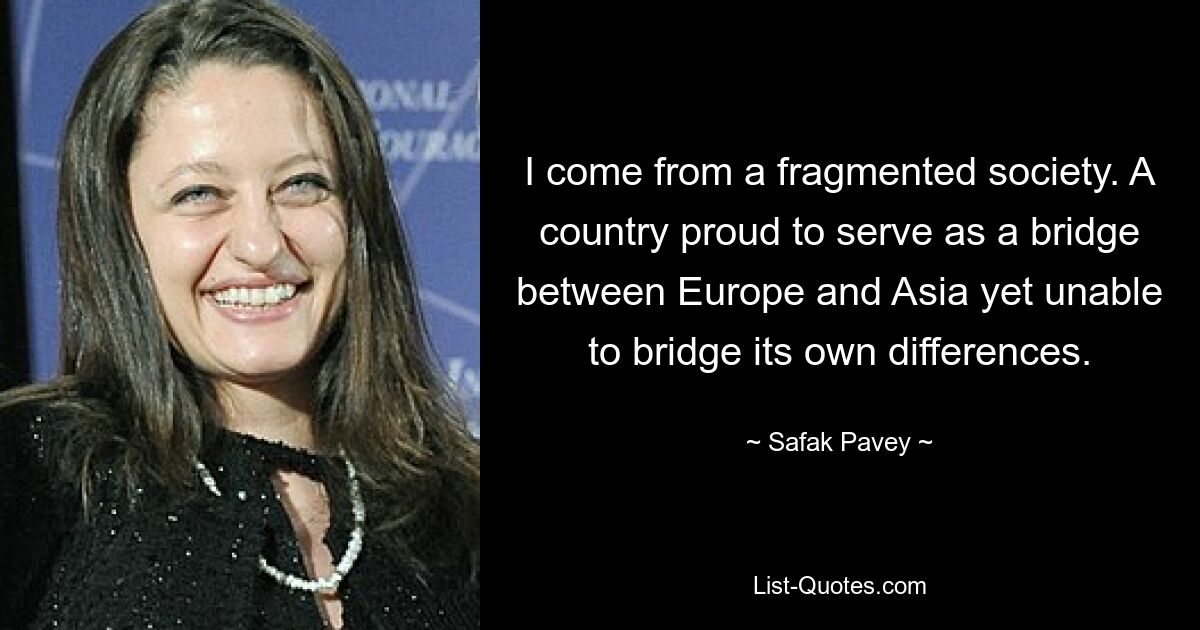 I come from a fragmented society. A country proud to serve as a bridge between Europe and Asia yet unable to bridge its own differences. — © Safak Pavey