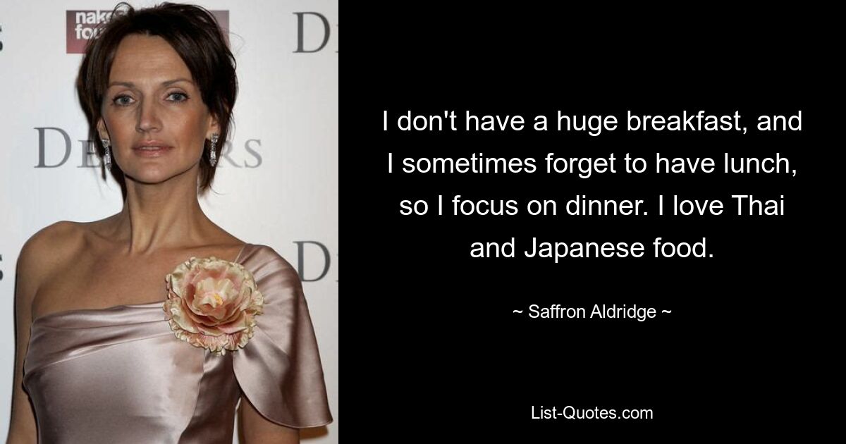 I don't have a huge breakfast, and I sometimes forget to have lunch, so I focus on dinner. I love Thai and Japanese food. — © Saffron Aldridge