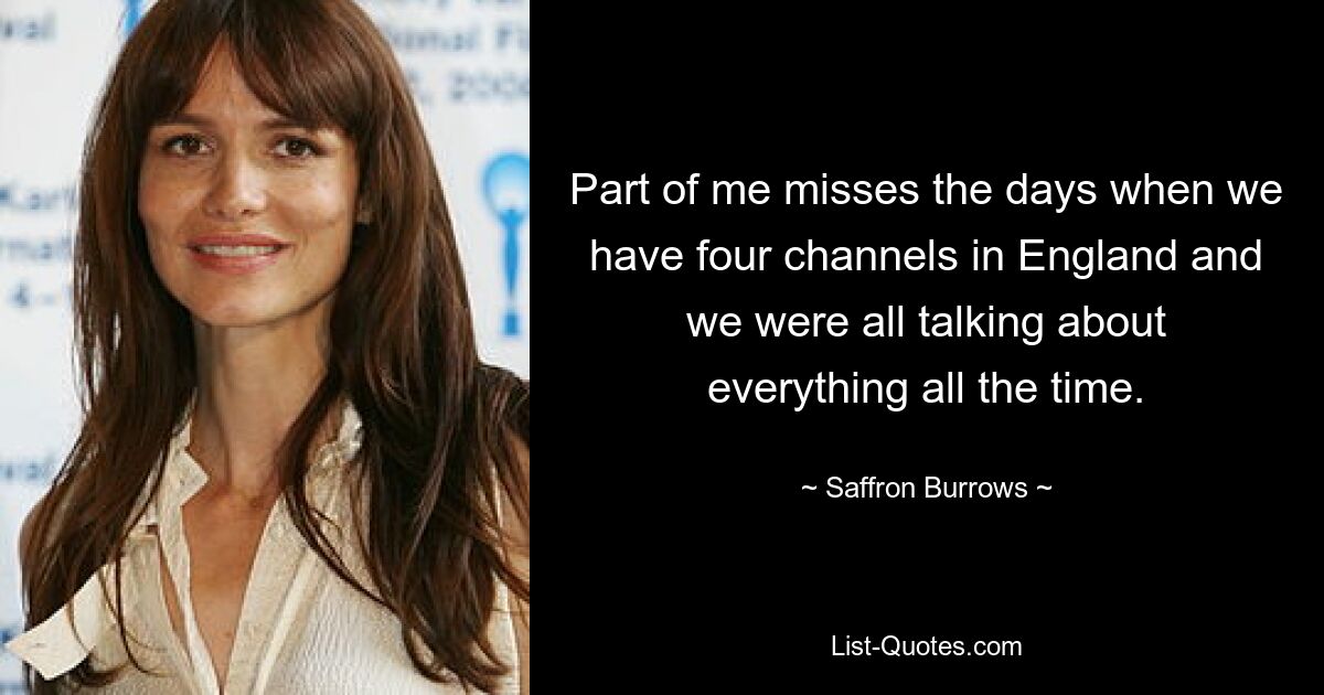 Part of me misses the days when we have four channels in England and we were all talking about everything all the time. — © Saffron Burrows