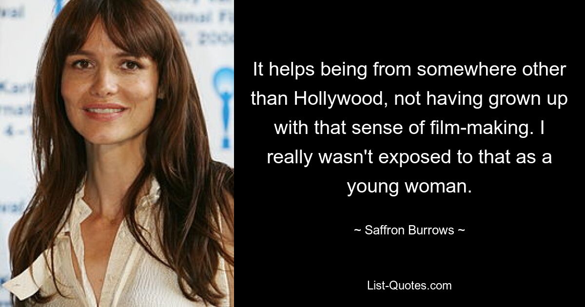 It helps being from somewhere other than Hollywood, not having grown up with that sense of film-making. I really wasn't exposed to that as a young woman. — © Saffron Burrows