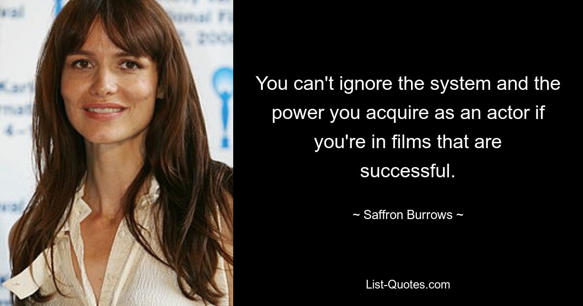 You can't ignore the system and the power you acquire as an actor if you're in films that are successful. — © Saffron Burrows