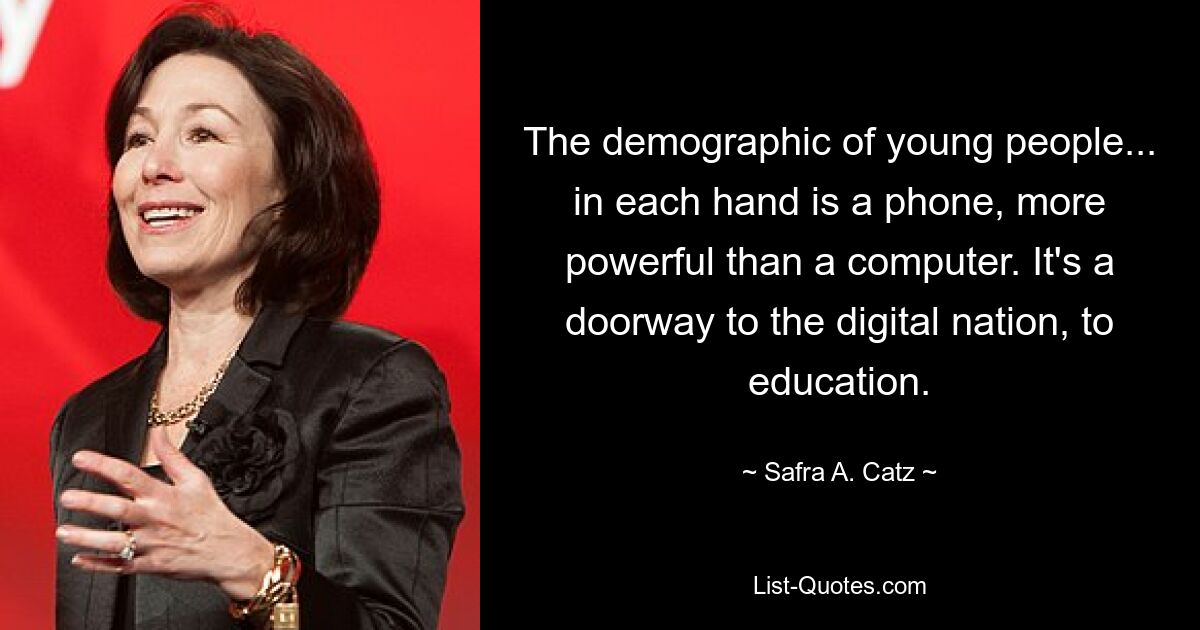 The demographic of young people... in each hand is a phone, more powerful than a computer. It's a doorway to the digital nation, to education. — © Safra A. Catz