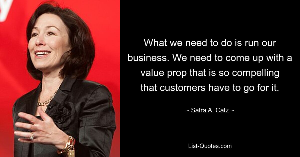 What we need to do is run our business. We need to come up with a value prop that is so compelling that customers have to go for it. — © Safra A. Catz