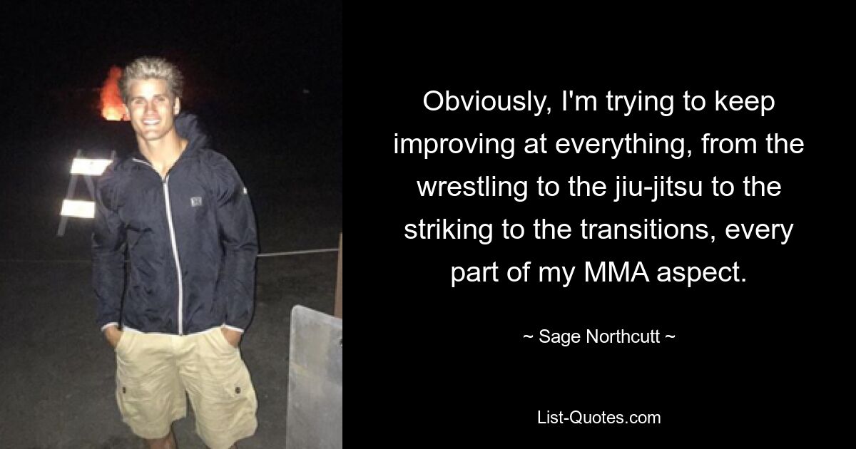 Obviously, I'm trying to keep improving at everything, from the wrestling to the jiu-jitsu to the striking to the transitions, every part of my MMA aspect. — © Sage Northcutt