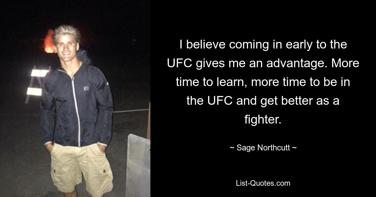 I believe coming in early to the UFC gives me an advantage. More time to learn, more time to be in the UFC and get better as a fighter. — © Sage Northcutt