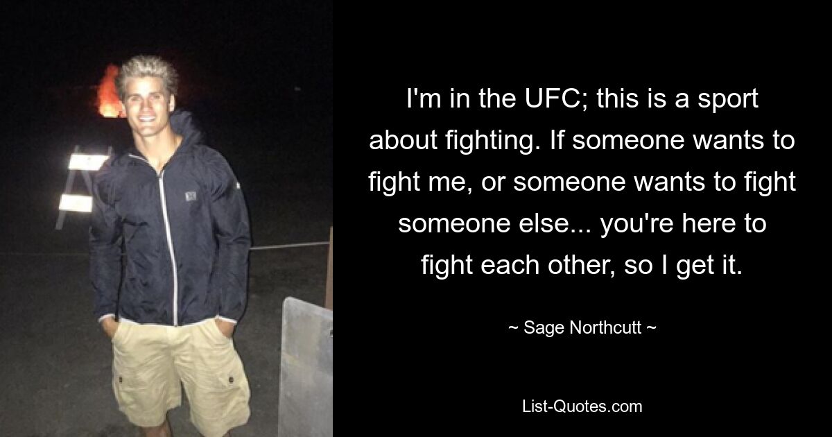 I'm in the UFC; this is a sport about fighting. If someone wants to fight me, or someone wants to fight someone else... you're here to fight each other, so I get it. — © Sage Northcutt