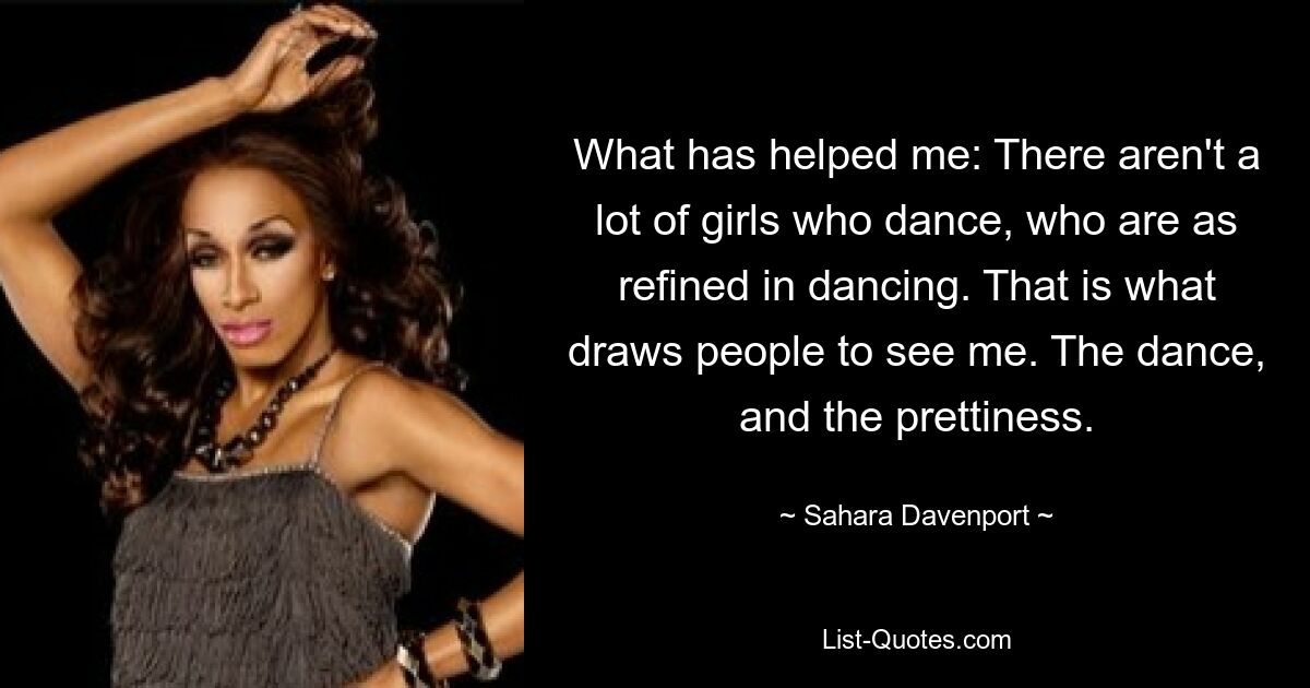 What has helped me: There aren't a lot of girls who dance, who are as refined in dancing. That is what draws people to see me. The dance, and the prettiness. — © Sahara Davenport