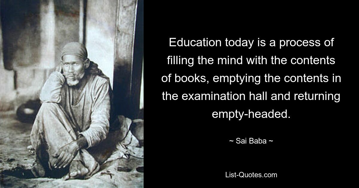 Education today is a process of filling the mind with the contents of books, emptying the contents in the examination hall and returning empty-headed. — © Sai Baba