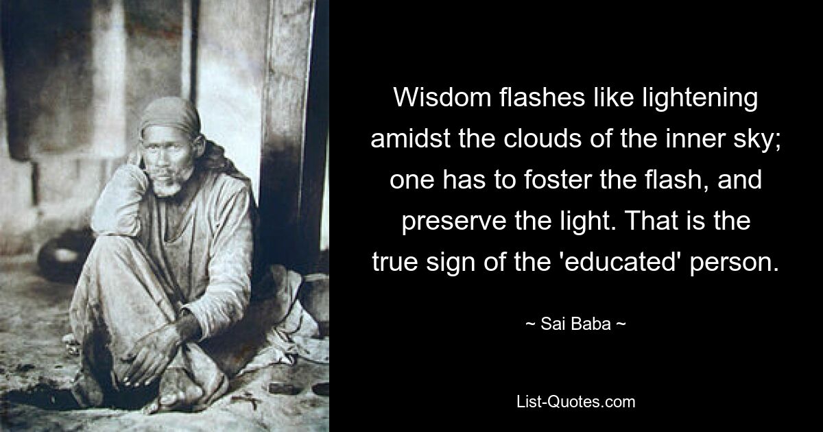 Wisdom flashes like lightening amidst the clouds of the inner sky; one has to foster the flash, and preserve the light. That is the true sign of the 'educated' person. — © Sai Baba