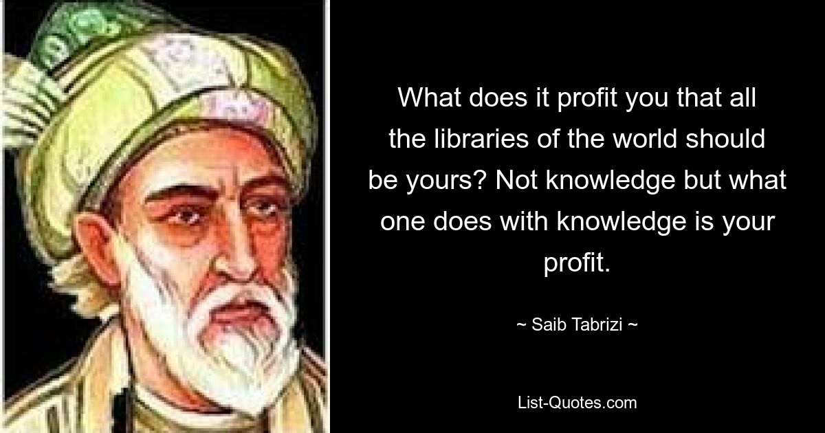 What does it profit you that all the libraries of the world should be yours? Not knowledge but what one does with knowledge is your profit. — © Saib Tabrizi