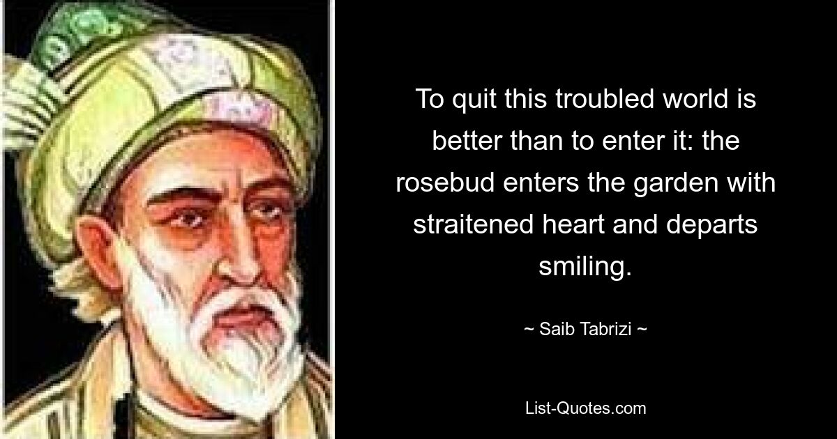 To quit this troubled world is better than to enter it: the rosebud enters the garden with straitened heart and departs smiling. — © Saib Tabrizi