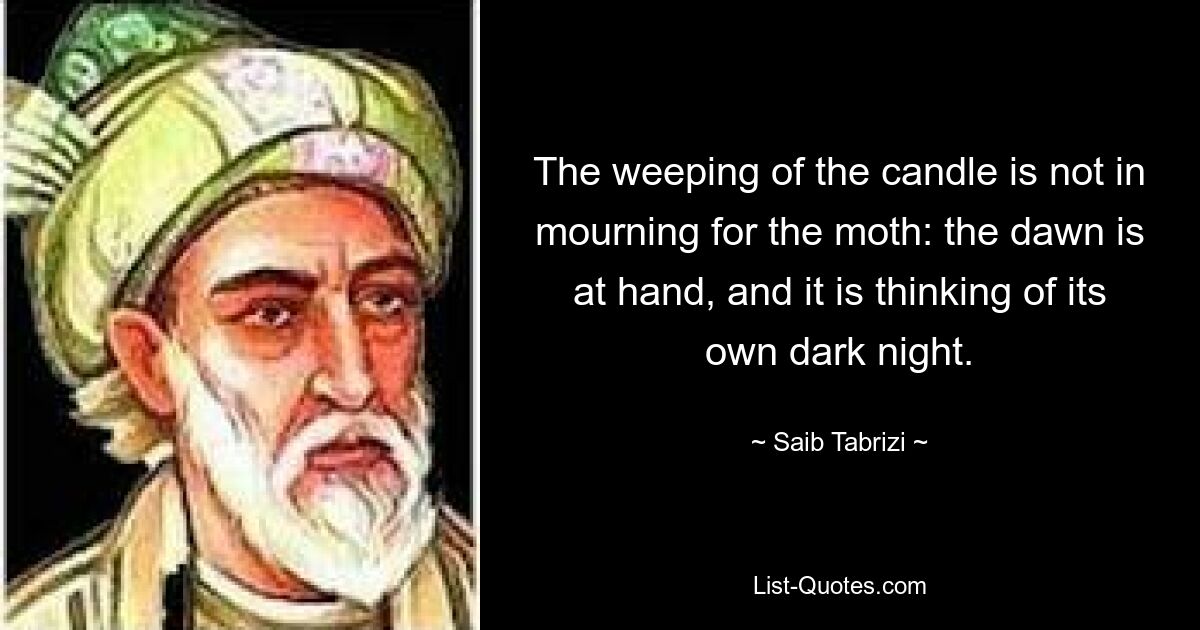 The weeping of the candle is not in mourning for the moth: the dawn is at hand, and it is thinking of its own dark night. — © Saib Tabrizi