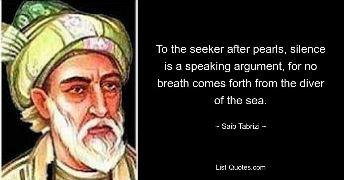 To the seeker after pearls, silence is a speaking argument, for no breath comes forth from the diver of the sea. — © Saib Tabrizi