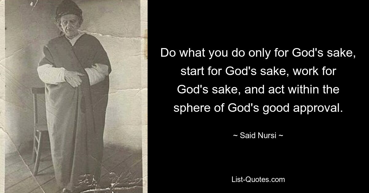 Do what you do only for God's sake, start for God's sake, work for God's sake, and act within the sphere of God's good approval. — © Said Nursi