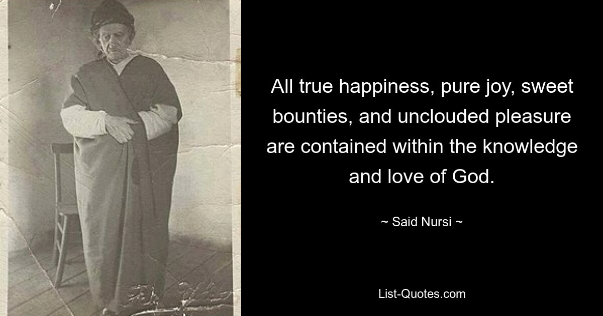 All true happiness, pure joy, sweet bounties, and unclouded pleasure are contained within the knowledge and love of God. — © Said Nursi